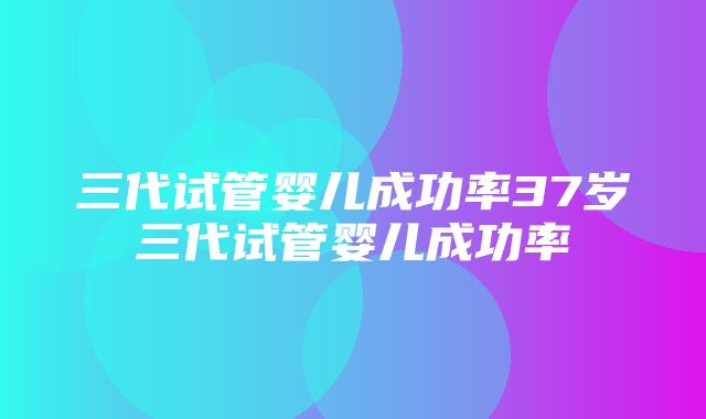 三代试管婴儿成功率37岁三代试管婴儿成功率