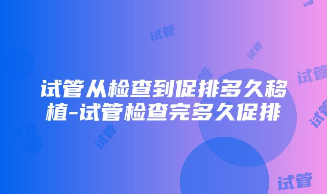 试管从检查到促排多久移植-试管检查完多久促排