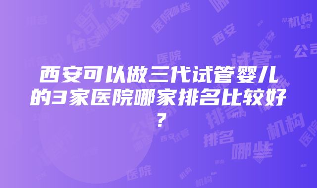 西安可以做三代试管婴儿的3家医院哪家排名比较好？