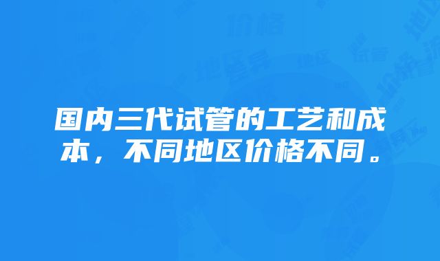 国内三代试管的工艺和成本，不同地区价格不同。