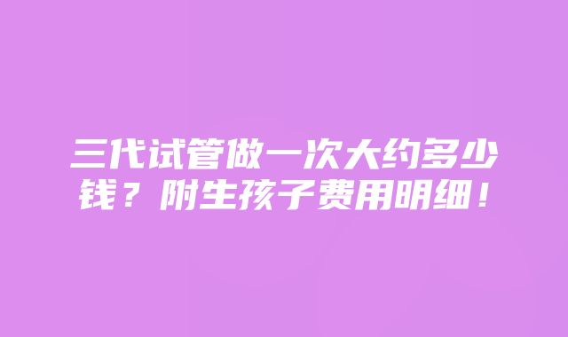 三代试管做一次大约多少钱？附生孩子费用明细！