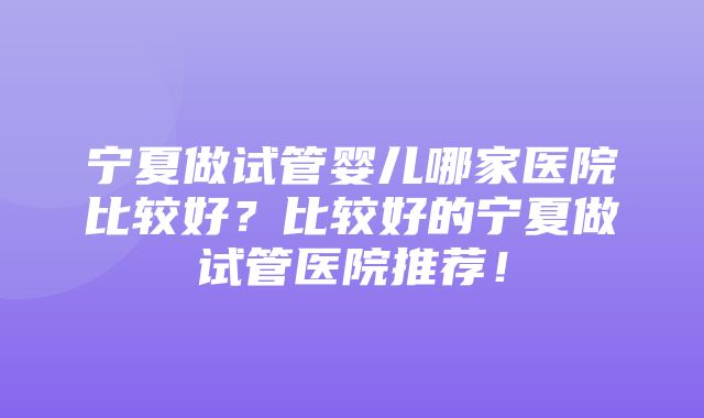 宁夏做试管婴儿哪家医院比较好？比较好的宁夏做试管医院推荐！