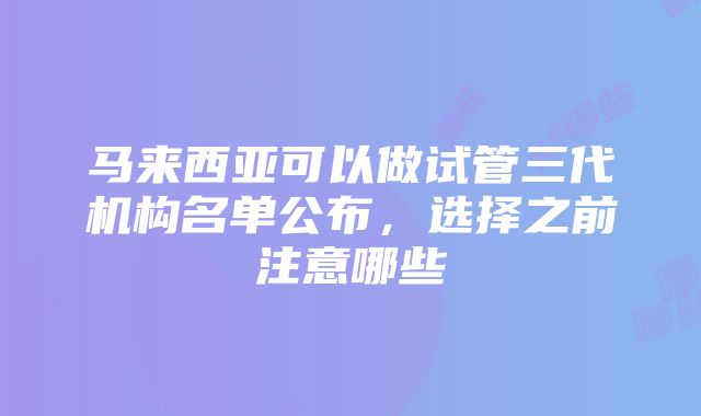 马来西亚可以做试管三代机构名单公布，选择之前注意哪些