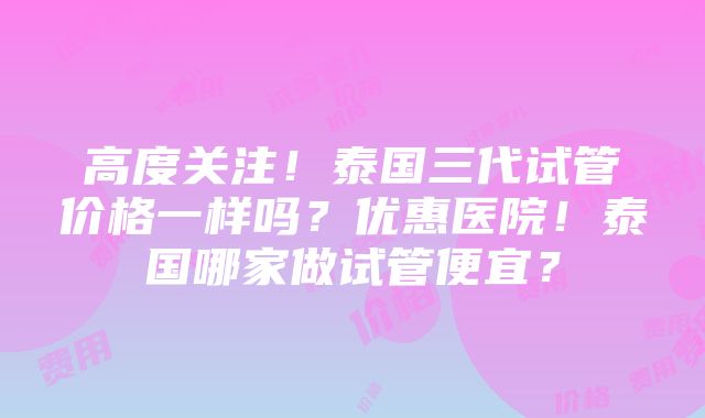 高度关注！泰国三代试管价格一样吗？优惠医院！泰国哪家做试管便宜？