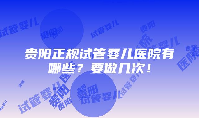 贵阳正规试管婴儿医院有哪些？要做几次！