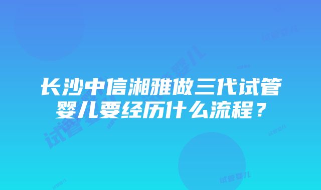 长沙中信湘雅做三代试管婴儿要经历什么流程？