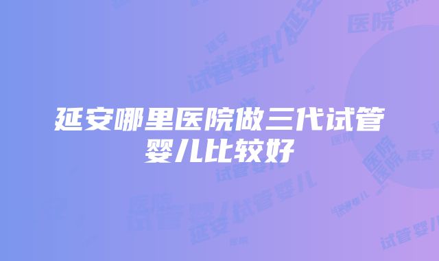 延安哪里医院做三代试管婴儿比较好