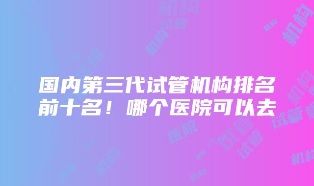 国内第三代试管机构排名前十名！哪个医院可以去