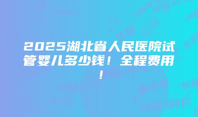 2025湖北省人民医院试管婴儿多少钱！全程费用！