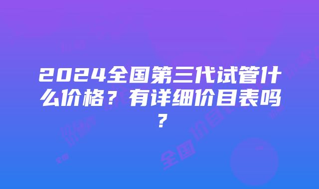 2024全国第三代试管什么价格？有详细价目表吗？