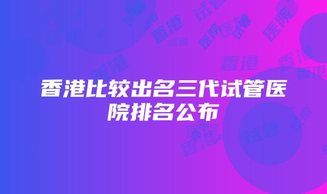 香港比较出名三代试管医院排名公布