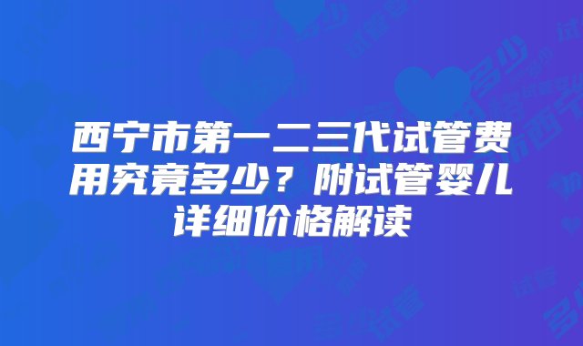 西宁市第一二三代试管费用究竟多少？附试管婴儿详细价格解读