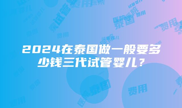 2024在泰国做一般要多少钱三代试管婴儿？