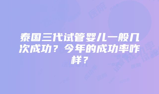 泰国三代试管婴儿一般几次成功？今年的成功率咋样？