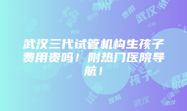 武汉三代试管机构生孩子费用贵吗！附热门医院导航！