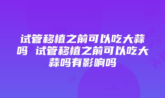 试管移植之前可以吃大蒜吗 试管移植之前可以吃大蒜吗有影响吗