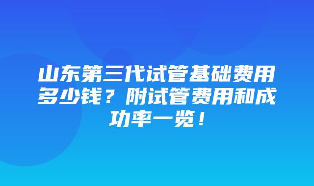 山东第三代试管基础费用多少钱？附试管费用和成功率一览！