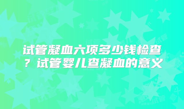 试管凝血六项多少钱检查？试管婴儿查凝血的意义