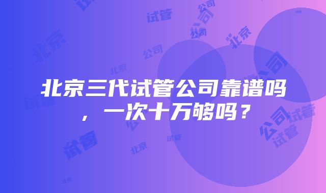 北京三代试管公司靠谱吗，一次十万够吗？