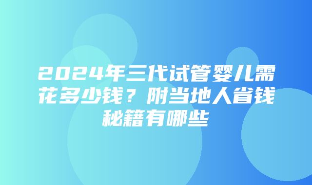 2024年三代试管婴儿需花多少钱？附当地人省钱秘籍有哪些