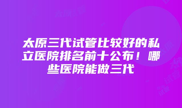 太原三代试管比较好的私立医院排名前十公布！哪些医院能做三代