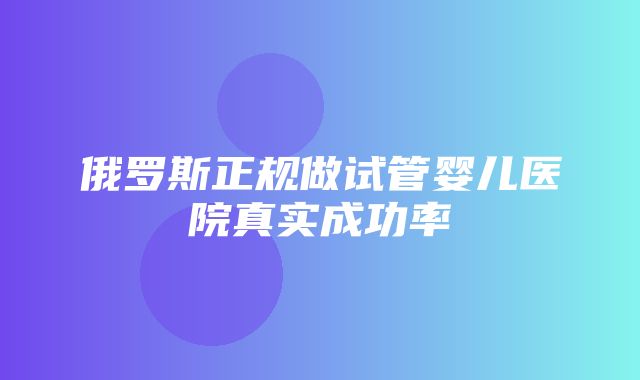 俄罗斯正规做试管婴儿医院真实成功率