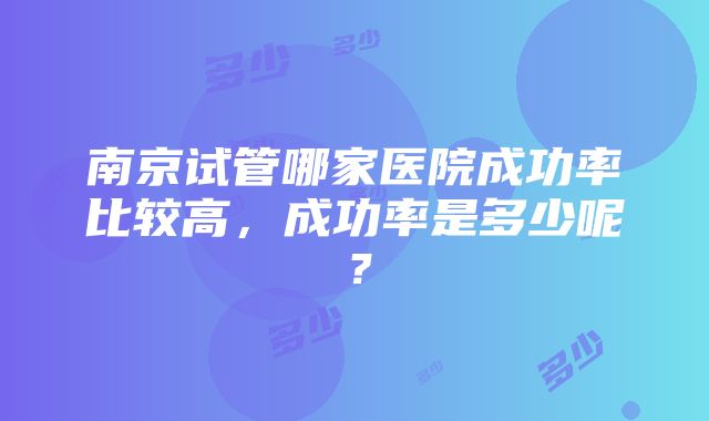 南京试管哪家医院成功率比较高，成功率是多少呢？