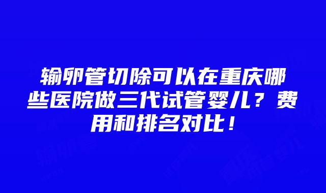 输卵管切除可以在重庆哪些医院做三代试管婴儿？费用和排名对比！