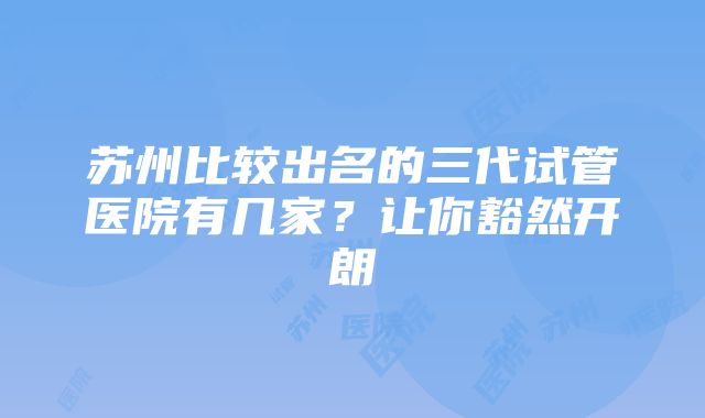 苏州比较出名的三代试管医院有几家？让你豁然开朗