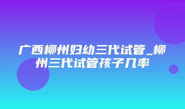 广西柳州妇幼三代试管_柳州三代试管孩子几率