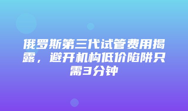 俄罗斯第三代试管费用揭露，避开机构低价陷阱只需3分钟