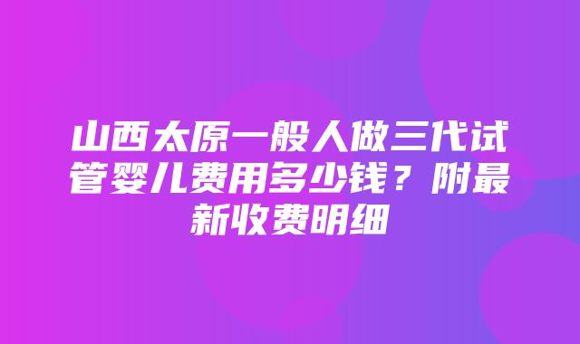 山西太原一般人做三代试管婴儿费用多少钱？附最新收费明细