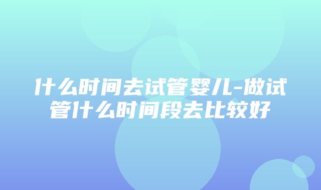 什么时间去试管婴儿-做试管什么时间段去比较好