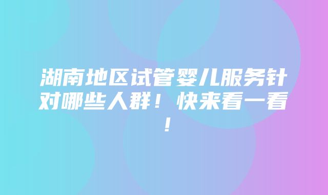 湖南地区试管婴儿服务针对哪些人群！快来看一看！