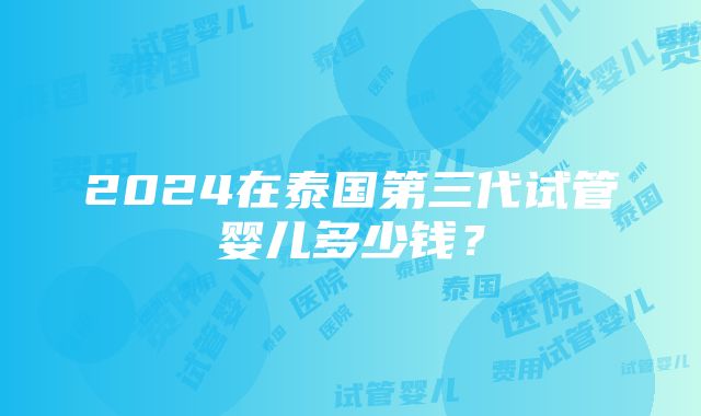 2024在泰国第三代试管婴儿多少钱？