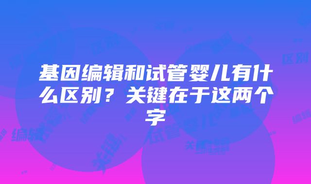 基因编辑和试管婴儿有什么区别？关键在于这两个字