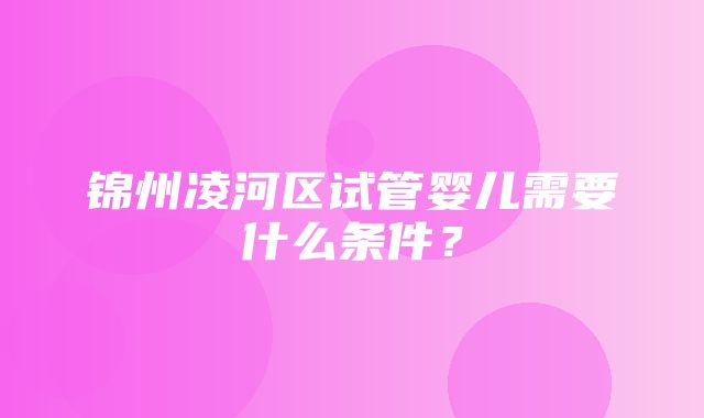 锦州凌河区试管婴儿需要什么条件？