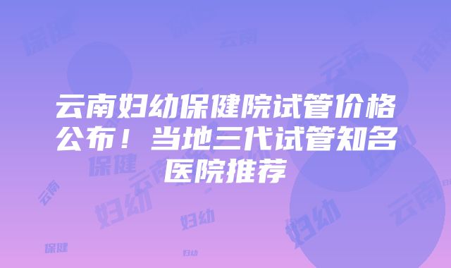 云南妇幼保健院试管价格公布！当地三代试管知名医院推荐