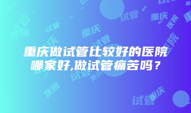 重庆做试管比较好的医院哪家好,做试管痛苦吗？