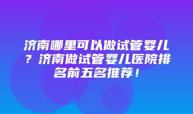 济南哪里可以做试管婴儿？济南做试管婴儿医院排名前五名推荐！