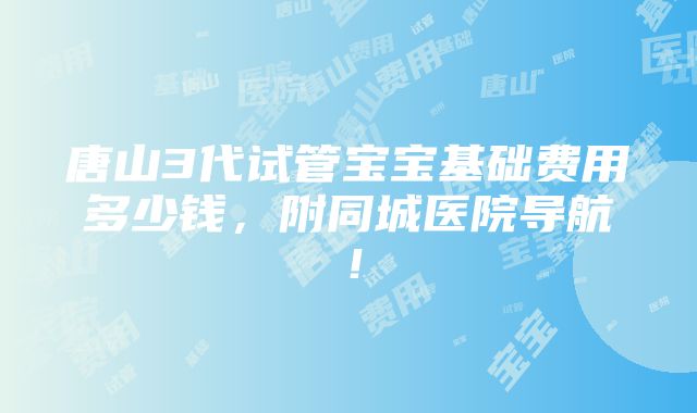 唐山3代试管宝宝基础费用多少钱，附同城医院导航！