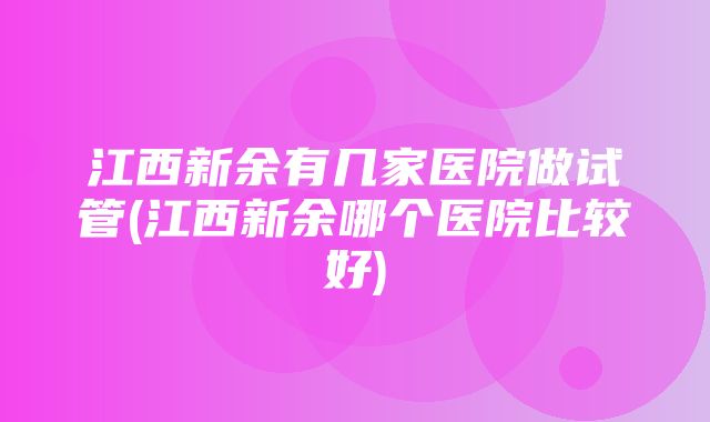 江西新余有几家医院做试管(江西新余哪个医院比较好)