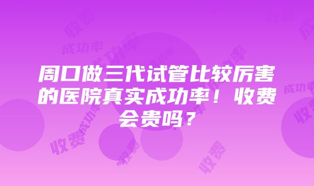 周口做三代试管比较厉害的医院真实成功率！收费会贵吗？