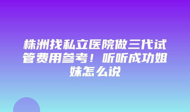 株洲找私立医院做三代试管费用参考！听听成功姐妹怎么说