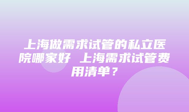 上海做需求试管的私立医院哪家好 上海需求试管费用清单？