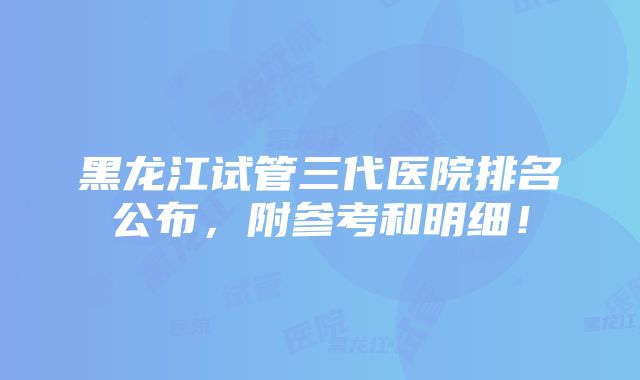 黑龙江试管三代医院排名公布，附参考和明细！