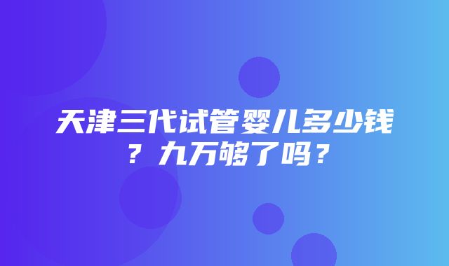 天津三代试管婴儿多少钱？九万够了吗？