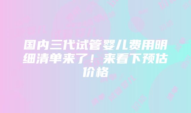 国内三代试管婴儿费用明细清单来了！来看下预估价格