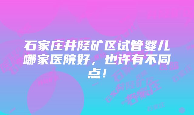 石家庄井陉矿区试管婴儿哪家医院好，也许有不同点！