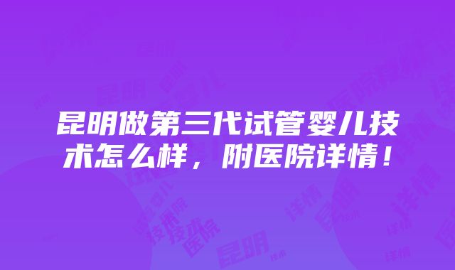 昆明做第三代试管婴儿技术怎么样，附医院详情！